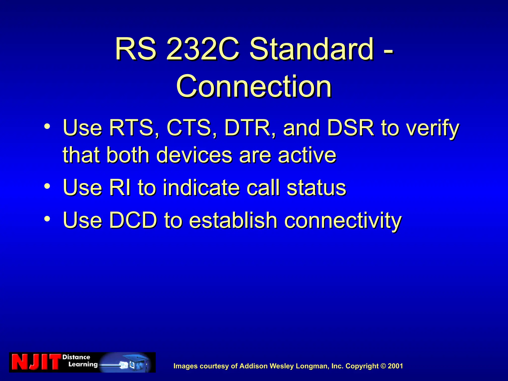 Images courtesy of Addison Wesley Longman, Inc. Copyright © 2001
Images courtesy of Addison Wesley Longman, Inc. Copyright © 2001
RS 232C Standard -
RS 232C Standard -
Connection
Connection
• Use RTS, CTS, DTR, and DSR to verify
Use RTS, CTS, DTR, and DSR to verify
that both devices are active
that both devices are active
• Use RI to indicate call status
Use RI to indicate call status
• Use DCD to establish connectivity
Use DCD to establish connectivity
 