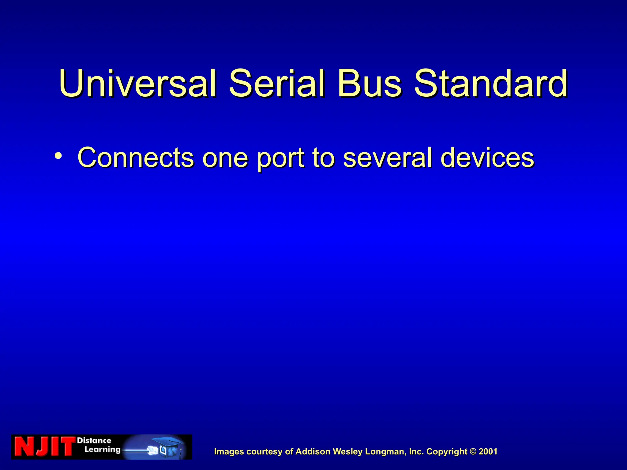 Images courtesy of Addison Wesley Longman, Inc. Copyright © 2001
Images courtesy of Addison Wesley Longman, Inc. Copyright © 2001
Universal Serial Bus Standard
Universal Serial Bus Standard
• Connects one port to several devices
Connects one port to several devices
 