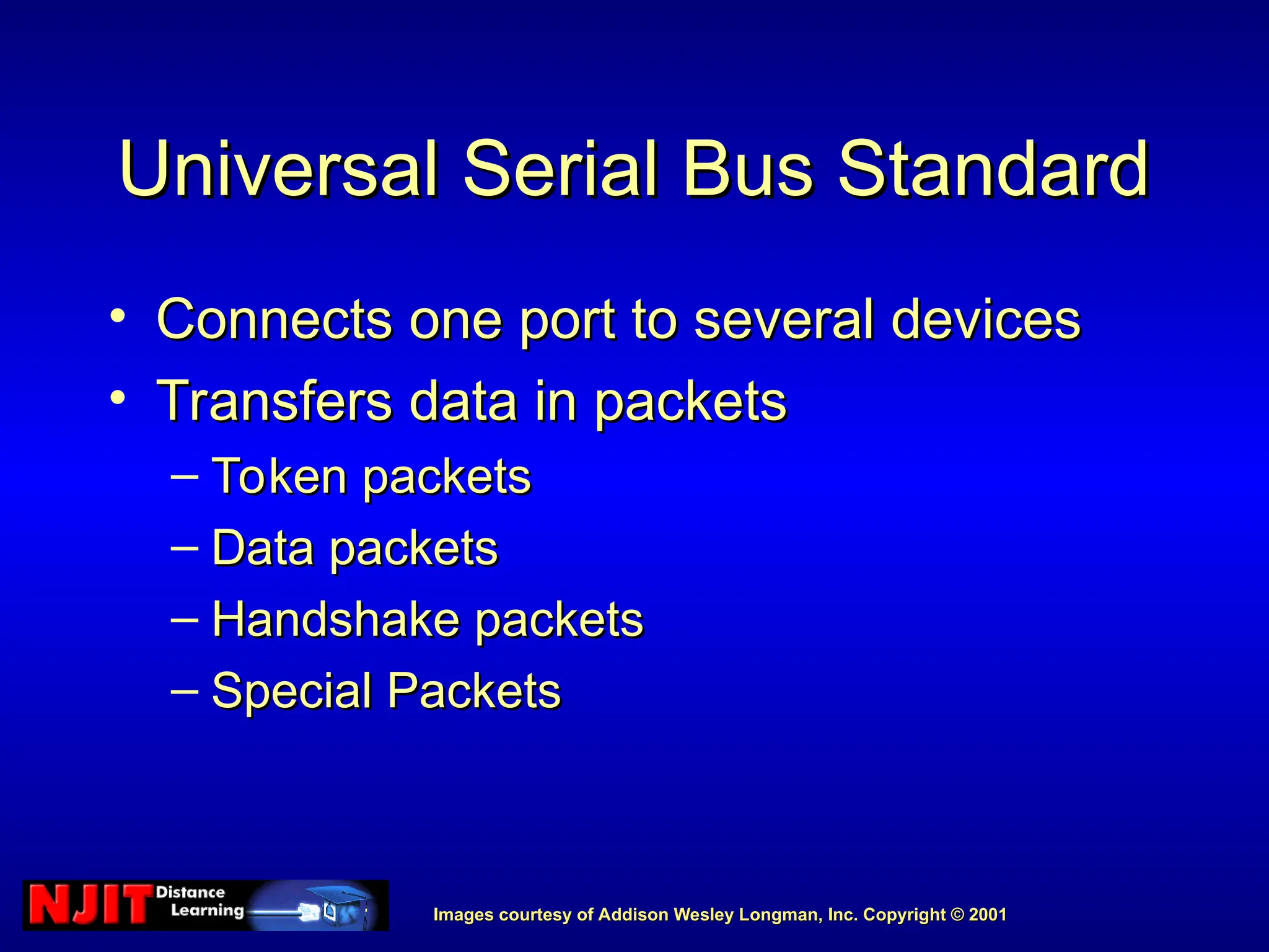Images courtesy of Addison Wesley Longman, Inc. Copyright © 2001
Images courtesy of Addison Wesley Longman, Inc. Copyright © 2001
Universal Serial Bus Standard
Universal Serial Bus Standard
• Connects one port to several devices
Connects one port to several devices
• Transfers data in packets
Transfers data in packets
– Token packets
Token packets
– Data packets
Data packets
– Handshake packets
Handshake packets
– Special Packets
Special Packets
 