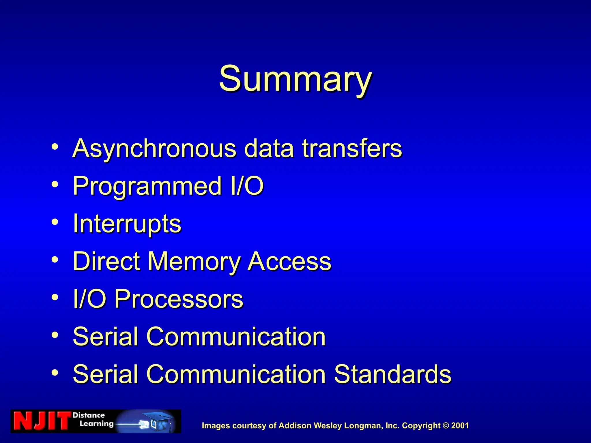 Images courtesy of Addison Wesley Longman, Inc. Copyright © 2001
Images courtesy of Addison Wesley Longman, Inc. Copyright © 2001
Summary
Summary
• Asynchronous data transfers
Asynchronous data transfers
• Programmed I/O
Programmed I/O
• Interrupts
Interrupts
• Direct Memory Access
Direct Memory Access
• I/O Processors
I/O Processors
• Serial Communication
Serial Communication
• Serial Communication Standards
Serial Communication Standards
 