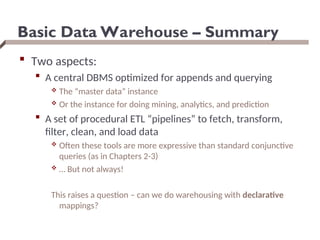 Basic Data Warehouse – Summary
 Two aspects:
 A central DBMS optimized for appends and querying
 The “master data” instance
 Or the instance for doing mining, analytics, and prediction
 A set of procedural ETL “pipelines” to fetch, transform,
filter, clean, and load data
 Often these tools are more expressive than standard conjunctive
queries (as in Chapters 2-3)
 … But not always!
This raises a question – can we do warehousing with declarative
mappings?
 