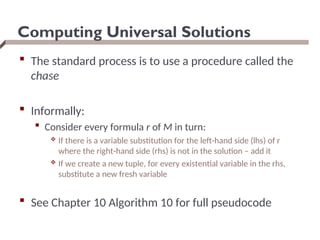 Computing Universal Solutions
 The standard process is to use a procedure called the
chase
 Informally:
 Consider every formula r of M in turn:
 If there is a variable substitution for the left-hand side (lhs) of r
where the right-hand side (rhs) is not in the solution – add it
 If we create a new tuple, for every existential variable in the rhs,
substitute a new fresh variable
 See Chapter 10 Algorithm 10 for full pseudocode
 