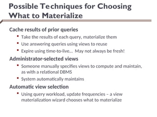 Possible Techniques for Choosing
What to Materialize
Cache results of prior queries
 Take the results of each query, materialize them
 Use answering queries using views to reuse
 Expire using time-to-live… May not always be fresh!
Administrator-selected views
 Someone manually specifies views to compute and maintain,
as with a relational DBMS
 System automatically maintains
Automatic view selection
 Using query workload, update frequencies – a view
materialization wizard chooses what to materialize
 
