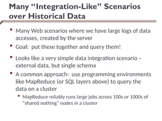Many “Integration-Like” Scenarios
over Historical Data
 Many Web scenarios where we have large logs of data
accesses, created by the server
 Goal: put these together and query them!
 Looks like a very simple data integration scenario –
external data, but single schema
 A common approach: use programming environments
like MapReduce (or SQL layers above) to query the
data on a cluster
 MapReduce reliably runs large jobs across 100s or 1000s of
“shared nothing” nodes in a cluster
 