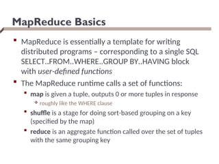 MapReduce Basics
 MapReduce is essentially a template for writing
distributed programs – corresponding to a single SQL
SELECT..FROM..WHERE..GROUP BY..HAVING block
with user-defined functions
 The MapReduce runtime calls a set of functions:
 map is given a tuple, outputs 0 or more tuples in response
 roughly like the WHERE clause
 shuffle is a stage for doing sort-based grouping on a key
(specified by the map)
 reduce is an aggregate function called over the set of tuples
with the same grouping key
 