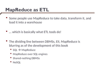 MapReduce as ETL
 Some people use MapReduce to take data, transform it, and
load it into a warehouse
 … which is basically what ETL tools do!
 The dividing line between DBMSs, EII, MapReduce is
blurring as of the development of this book
 SQL  MapReduce
 MapReduce over SQL engines
 Shared-nothing DBMSs
 NoSQL
 