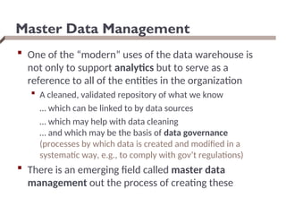 Master Data Management
 One of the “modern” uses of the data warehouse is
not only to support analytics but to serve as a
reference to all of the entities in the organization
 A cleaned, validated repository of what we know
… which can be linked to by data sources
… which may help with data cleaning
… and which may be the basis of data governance
(processes by which data is created and modified in a
systematic way, e.g., to comply with gov’t regulations)
 There is an emerging field called master data
management out the process of creating these
 