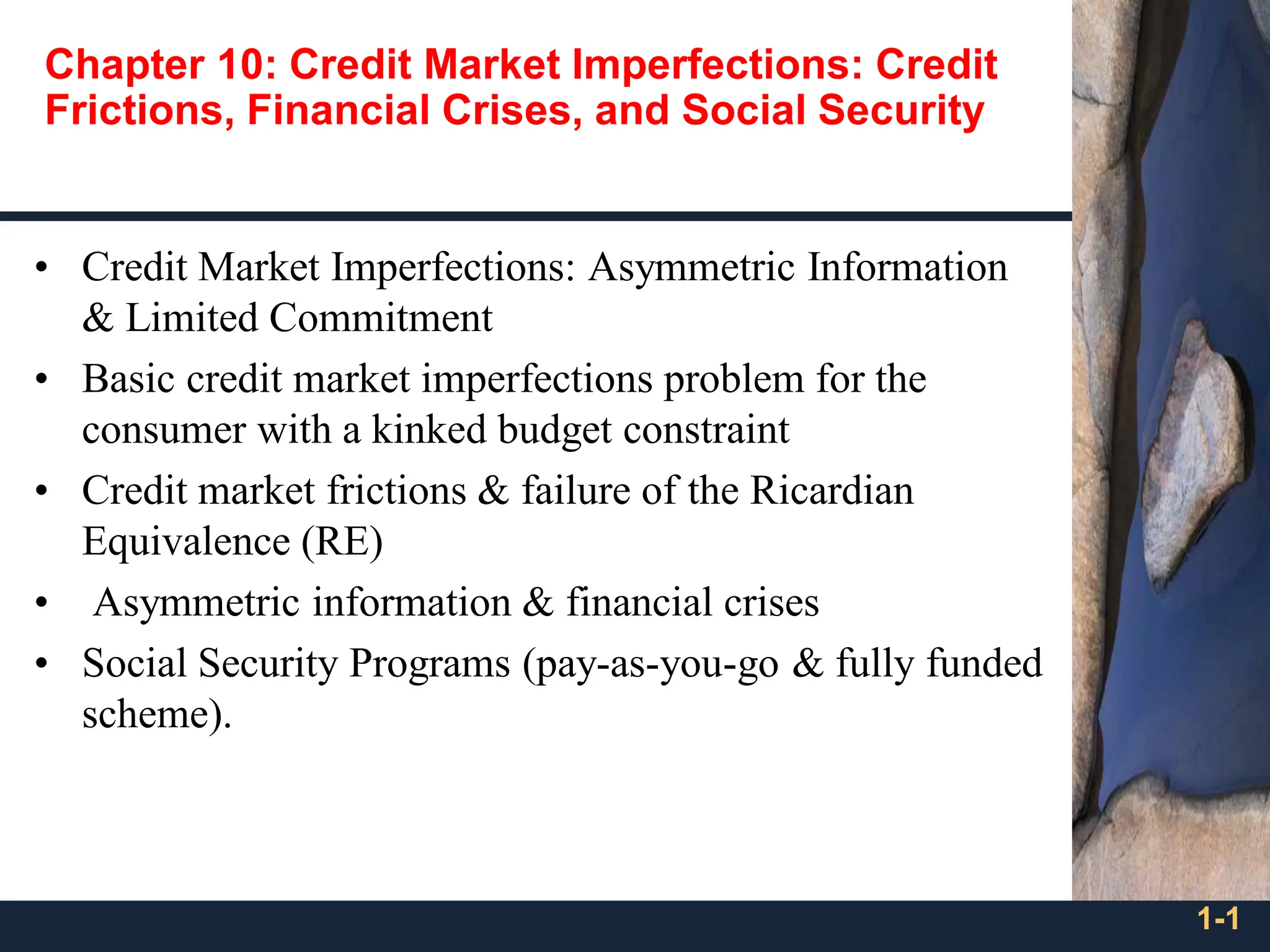 1-1
Chapter 10: Credit Market Imperfections: Credit
Frictions, Financial Crises, and Social Security
• Credit Market Imperfections: Asymmetric Information
& Limited Commitment
• Basic credit market imperfections problem for the
consumer with a kinked budget constraint
• Credit market frictions & failure of the Ricardian
Equivalence (RE)
• Asymmetric information & financial crises
• Social Security Programs (pay-as-you-go & fully funded
scheme).
 