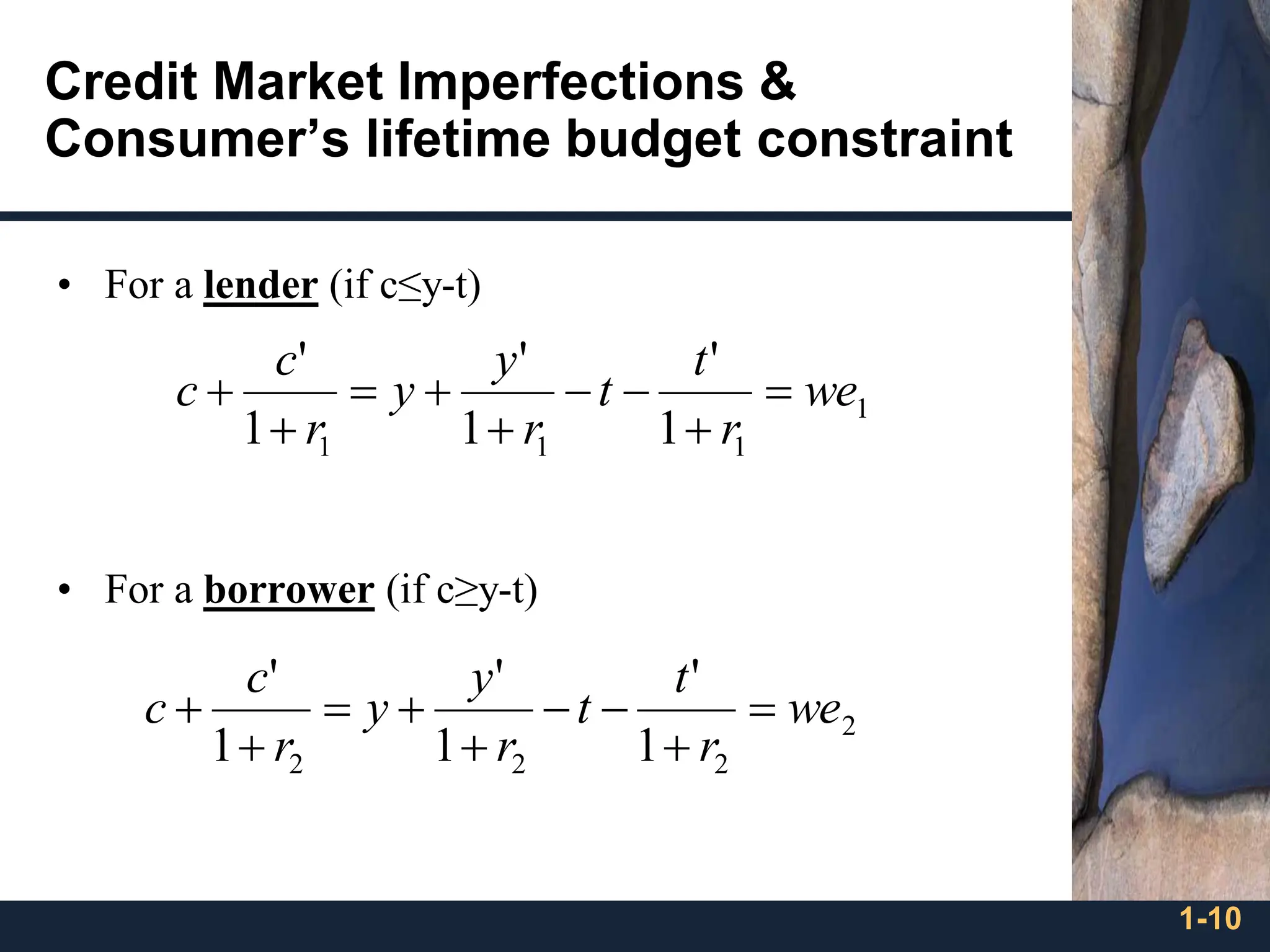1-10
Credit Market Imperfections &
Consumer’s lifetime budget constraint
• For a lender (if c≤y-t)
• For a borrower (if c≥y-t)
1
1
1
1 1
'
1
'
1
'
we
r
t
t
r
y
y
r
c
c =
+
−
−
+
+
=
+
+
2
2
2
2 1
'
1
'
1
'
we
r
t
t
r
y
y
r
c
c =
+
−
−
+
+
=
+
+
 
