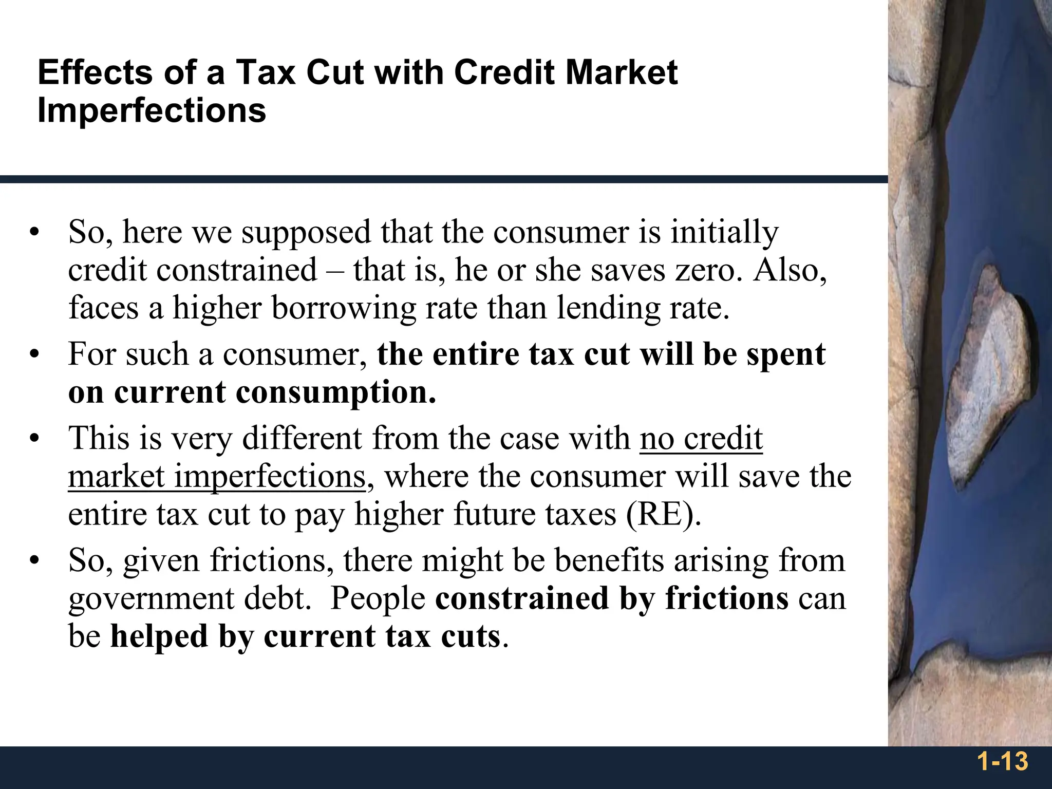 1-13
Effects of a Tax Cut with Credit Market
Imperfections
• So, here we supposed that the consumer is initially
credit constrained – that is, he or she saves zero. Also,
faces a higher borrowing rate than lending rate.
• For such a consumer, the entire tax cut will be spent
on current consumption.
• This is very different from the case with no credit
market imperfections, where the consumer will save the
entire tax cut to pay higher future taxes (RE).
• So, given frictions, there might be benefits arising from
government debt. People constrained by frictions can
be helped by current tax cuts.
 