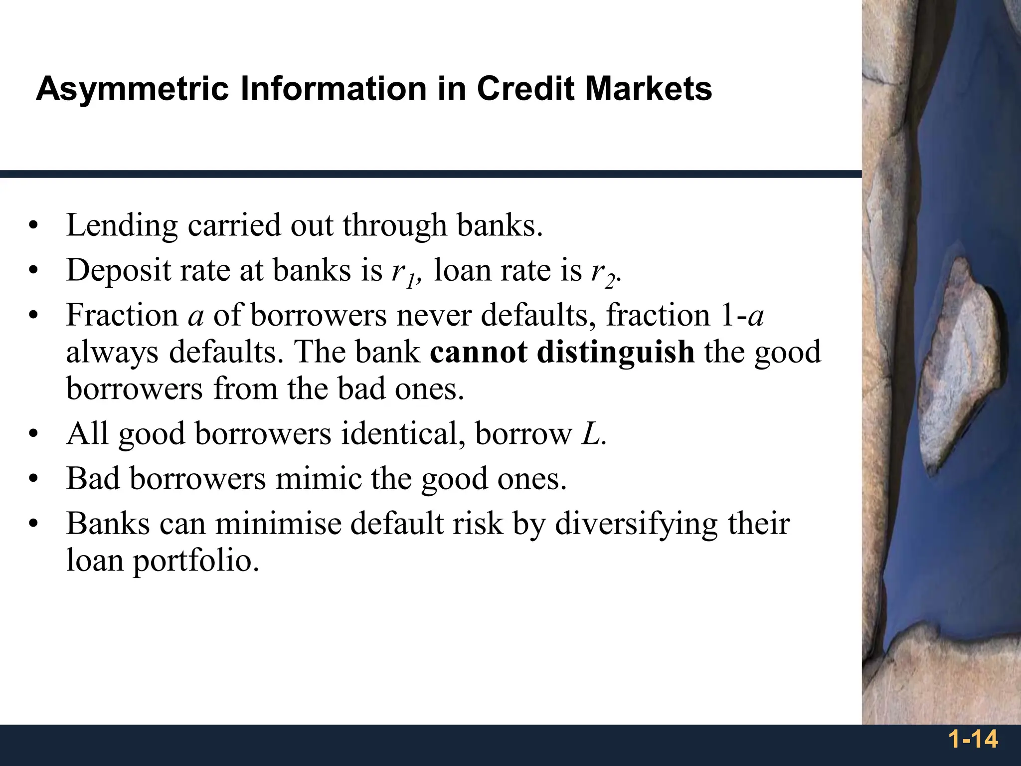 1-14
Asymmetric Information in Credit Markets
• Lending carried out through banks.
• Deposit rate at banks is r1, loan rate is r2.
• Fraction a of borrowers never defaults, fraction 1-a
always defaults. The bank cannot distinguish the good
borrowers from the bad ones.
• All good borrowers identical, borrow L.
• Bad borrowers mimic the good ones.
• Banks can minimise default risk by diversifying their
loan portfolio.
 