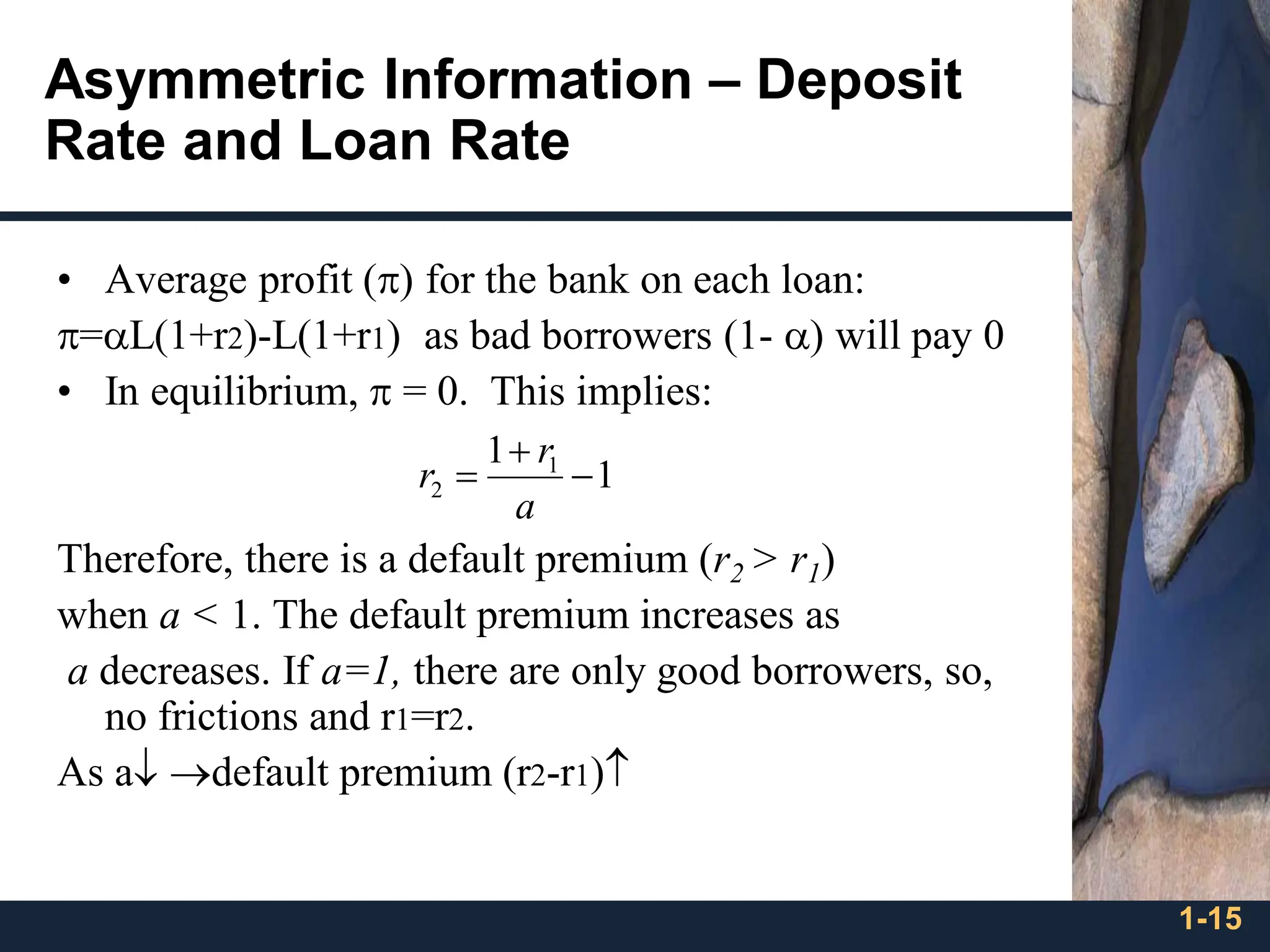 1-15
Asymmetric Information – Deposit
Rate and Loan Rate
• Average profit () for the bank on each loan:
=L(1+r2)-L(1+r1) as bad borrowers (1- ) will pay 0
• In equilibrium,  = 0. This implies:
Therefore, there is a default premium (r2 > r1)
when a < 1. The default premium increases as
a decreases. If a=1, there are only good borrowers, so,
no frictions and r1=r2.
As a →default premium (r2-r1)
1
1 1
2 −
+
=
a
r
r
 