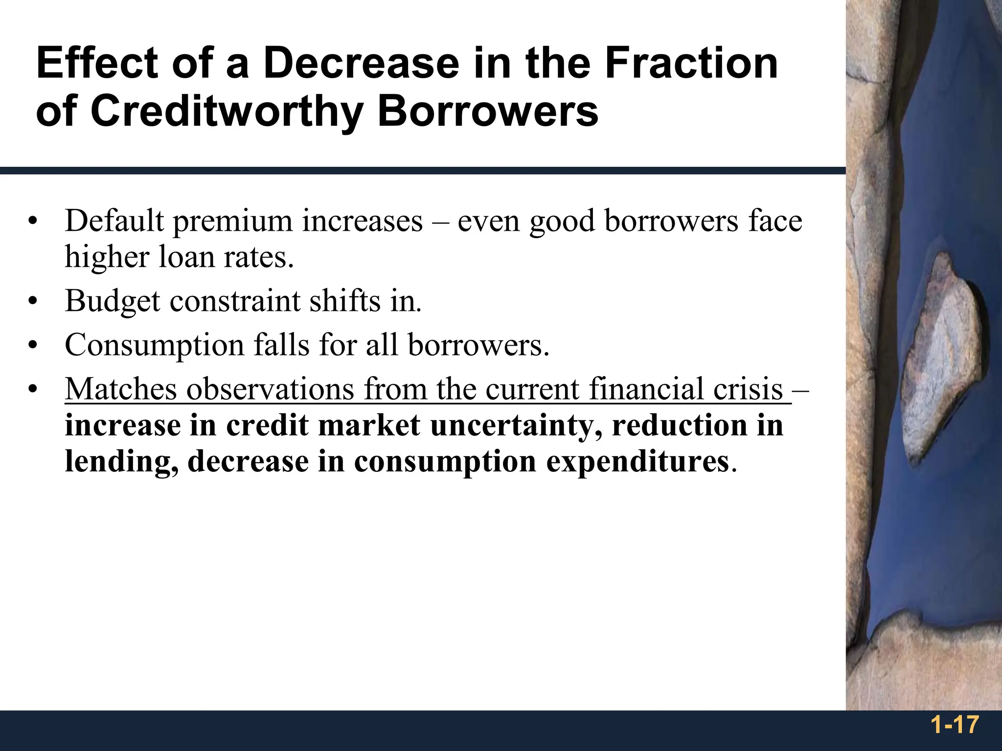 1-17
Effect of a Decrease in the Fraction
of Creditworthy Borrowers
• Default premium increases – even good borrowers face
higher loan rates.
• Budget constraint shifts in.
• Consumption falls for all borrowers.
• Matches observations from the current financial crisis –
increase in credit market uncertainty, reduction in
lending, decrease in consumption expenditures.
 