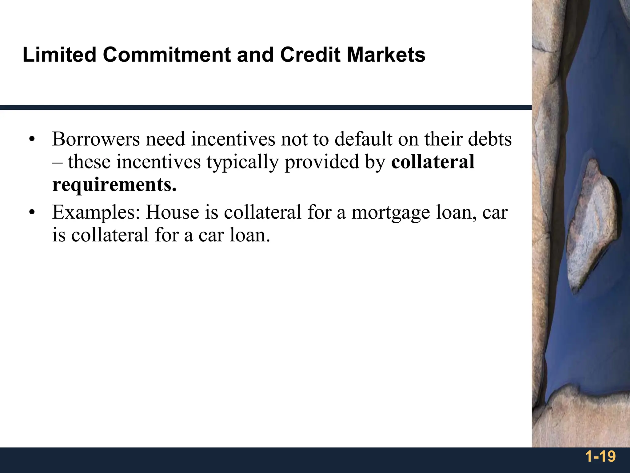 1-19
Limited Commitment and Credit Markets
• Borrowers need incentives not to default on their debts
– these incentives typically provided by collateral
requirements.
• Examples: House is collateral for a mortgage loan, car
is collateral for a car loan.
 