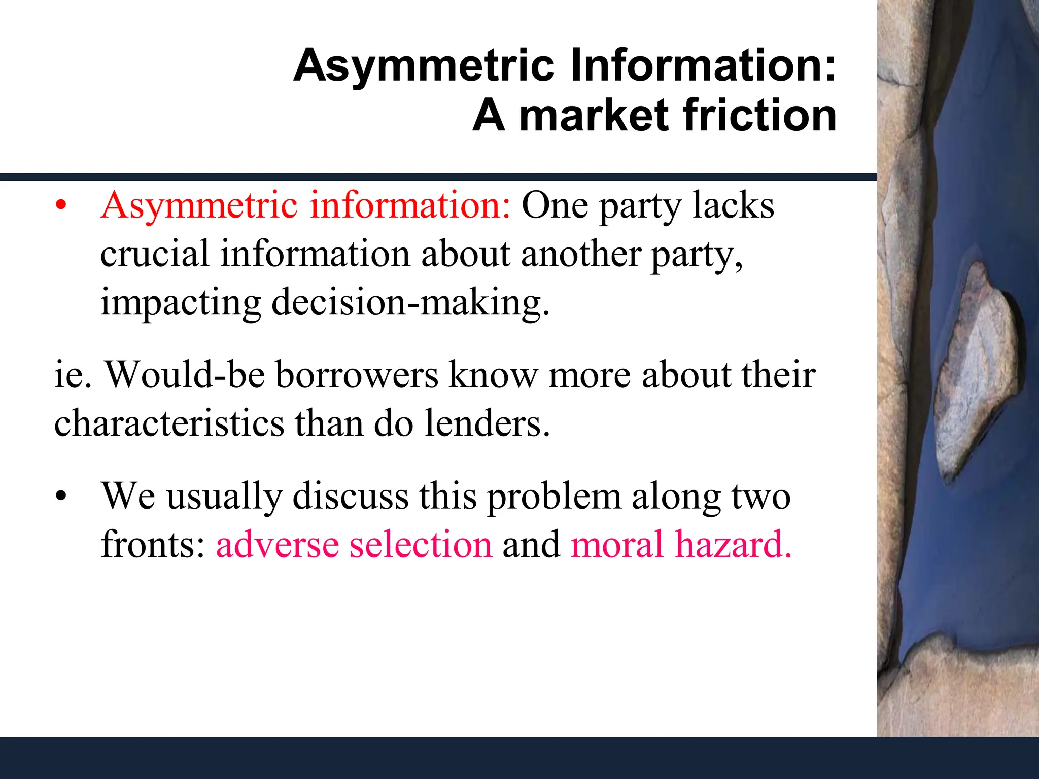 Asymmetric Information:
A market friction
• Asymmetric information: One party lacks
crucial information about another party,
impacting decision-making.
ie. Would-be borrowers know more about their
characteristics than do lenders.
• We usually discuss this problem along two
fronts: adverse selection and moral hazard.
 
