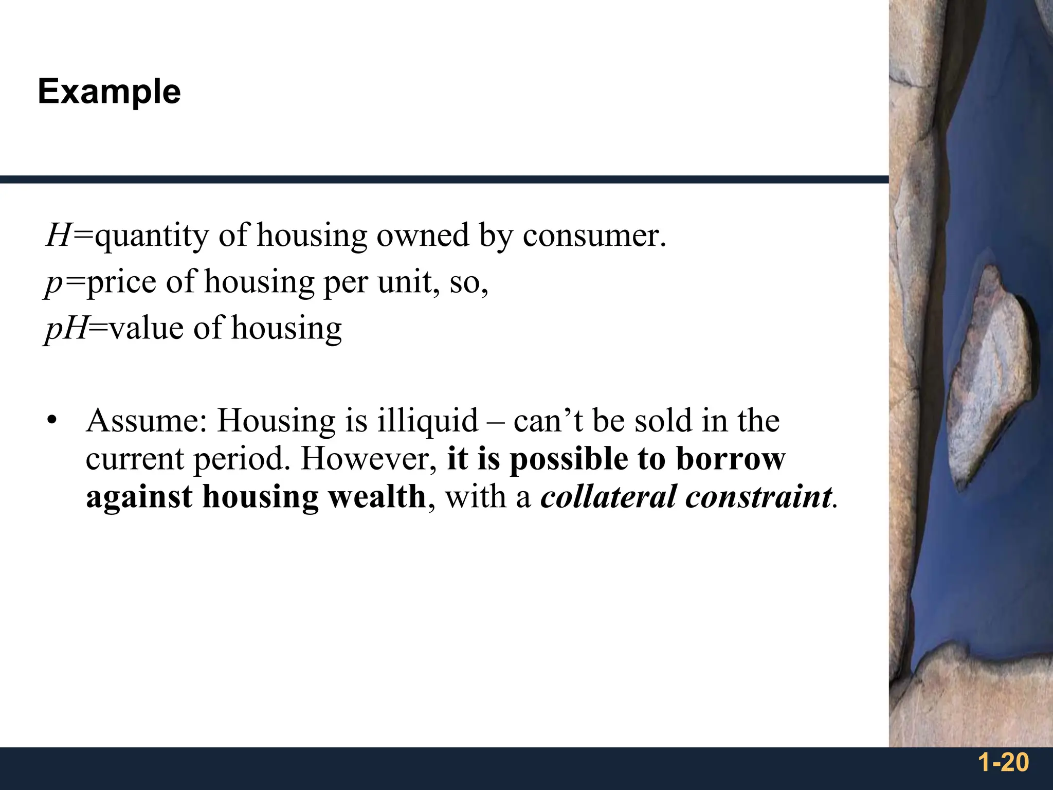 1-20
Example
H=quantity of housing owned by consumer.
p=price of housing per unit, so,
pH=value of housing
• Assume: Housing is illiquid – can’t be sold in the
current period. However, it is possible to borrow
against housing wealth, with a collateral constraint.
 
