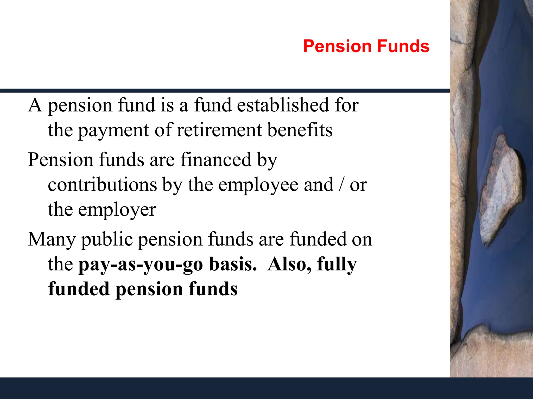 Pension Funds
A pension fund is a fund established for
the payment of retirement benefits
Pension funds are financed by
contributions by the employee and / or
the employer
Many public pension funds are funded on
the pay-as-you-go basis. Also, fully
funded pension funds
 