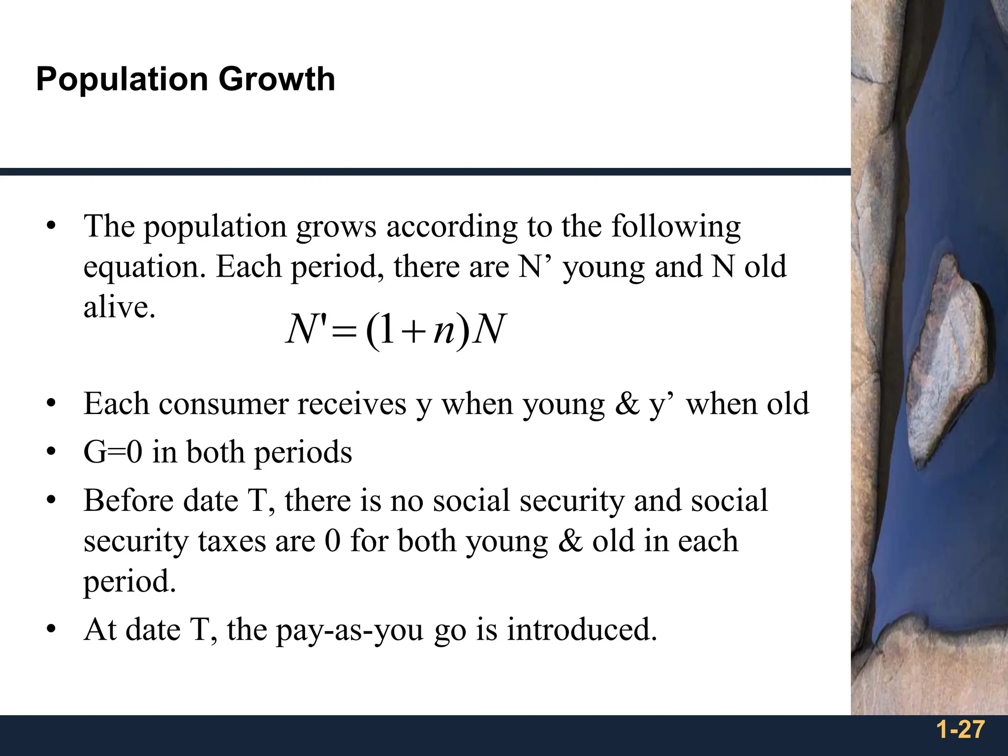1-27
Population Growth
• The population grows according to the following
equation. Each period, there are N’ young and N old
alive.
• Each consumer receives y when young & y’ when old
• G=0 in both periods
• Before date T, there is no social security and social
security taxes are 0 for both young & old in each
period.
• At date T, the pay-as-you go is introduced.
N
n
N )
1
(
' +
=
 