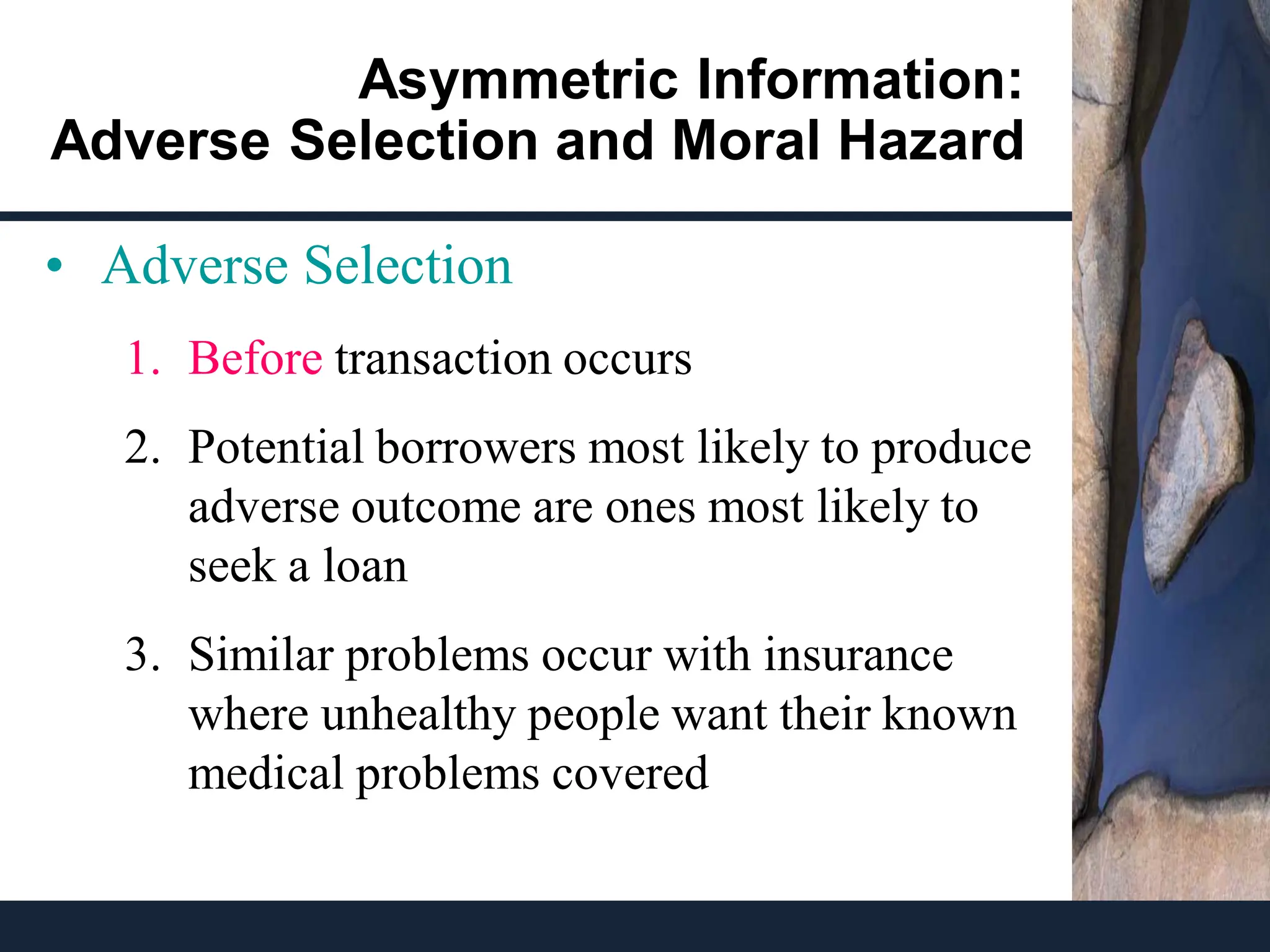 Asymmetric Information:
Adverse Selection and Moral Hazard
• Adverse Selection
1. Before transaction occurs
2. Potential borrowers most likely to produce
adverse outcome are ones most likely to
seek a loan
3. Similar problems occur with insurance
where unhealthy people want their known
medical problems covered
 