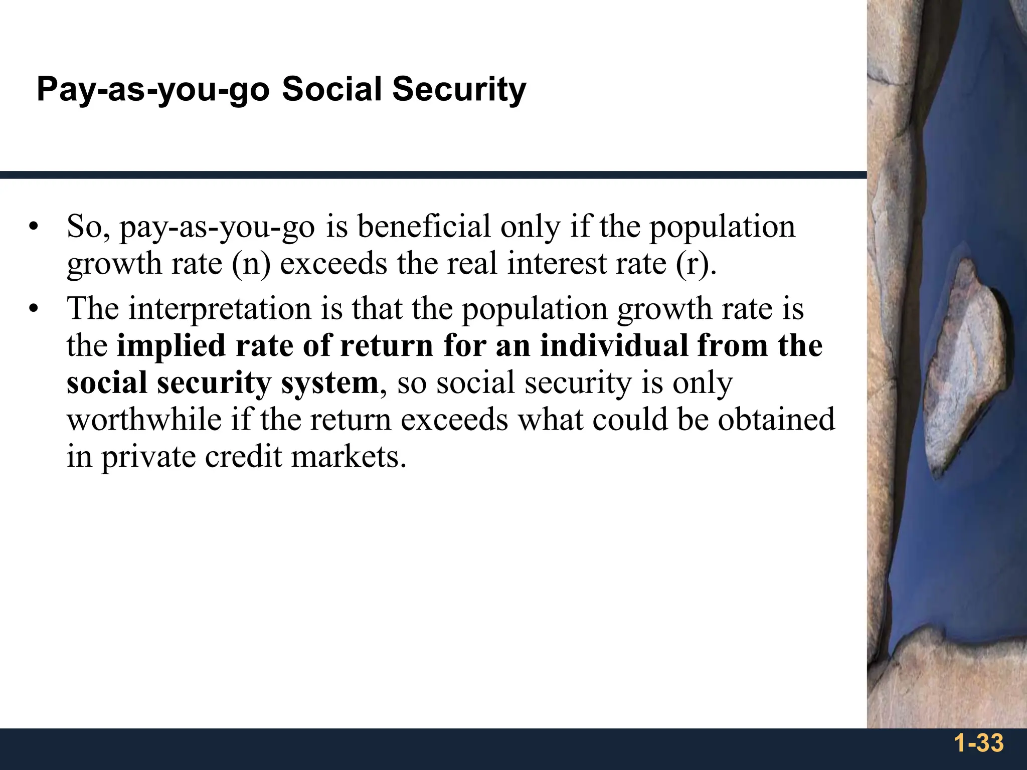 1-33
Pay-as-you-go Social Security
• So, pay-as-you-go is beneficial only if the population
growth rate (n) exceeds the real interest rate (r).
• The interpretation is that the population growth rate is
the implied rate of return for an individual from the
social security system, so social security is only
worthwhile if the return exceeds what could be obtained
in private credit markets.
 