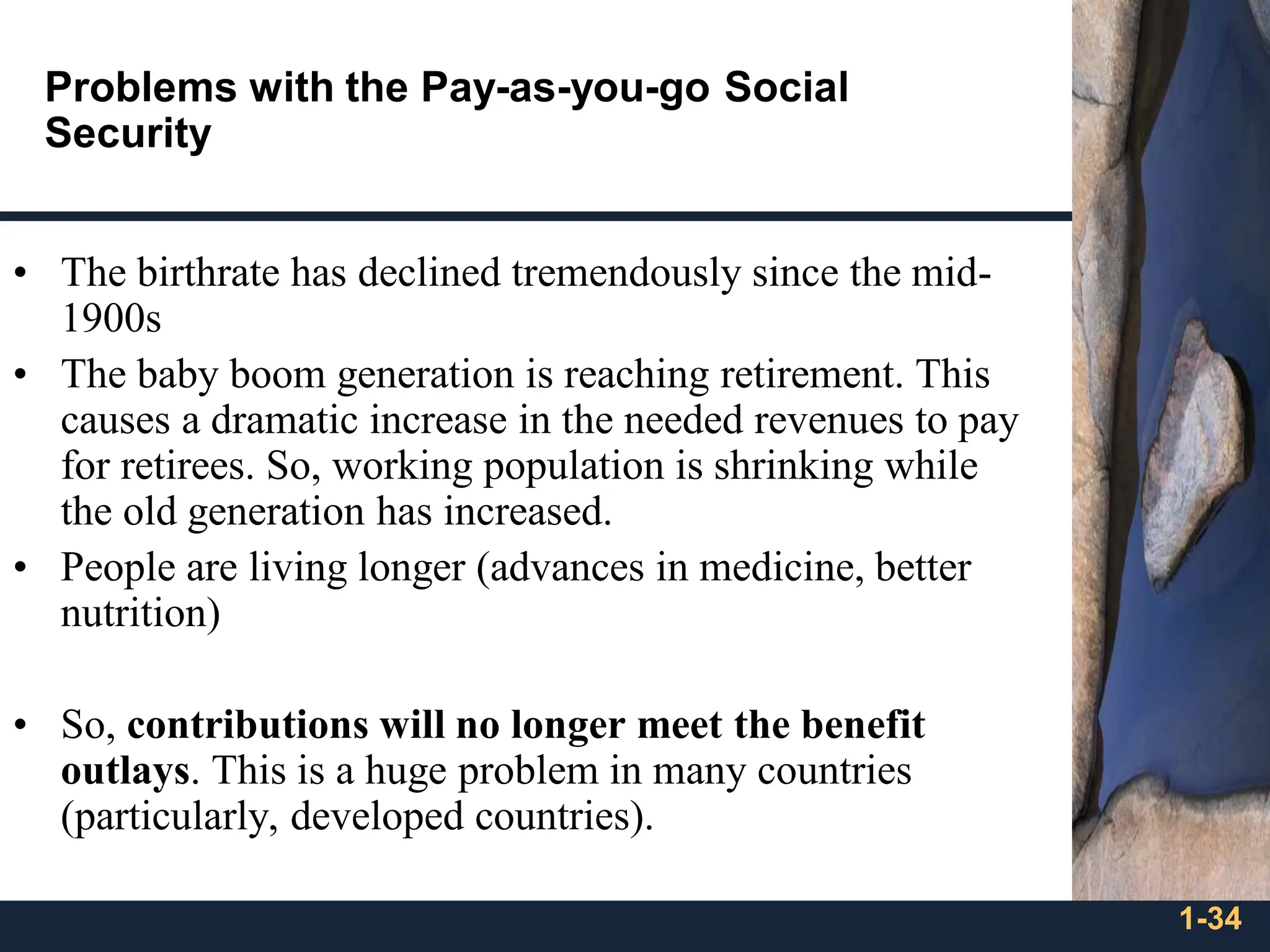 1-34
Problems with the Pay-as-you-go Social
Security
• The birthrate has declined tremendously since the mid-
1900s
• The baby boom generation is reaching retirement. This
causes a dramatic increase in the needed revenues to pay
for retirees. So, working population is shrinking while
the old generation has increased.
• People are living longer (advances in medicine, better
nutrition)
• So, contributions will no longer meet the benefit
outlays. This is a huge problem in many countries
(particularly, developed countries).
 