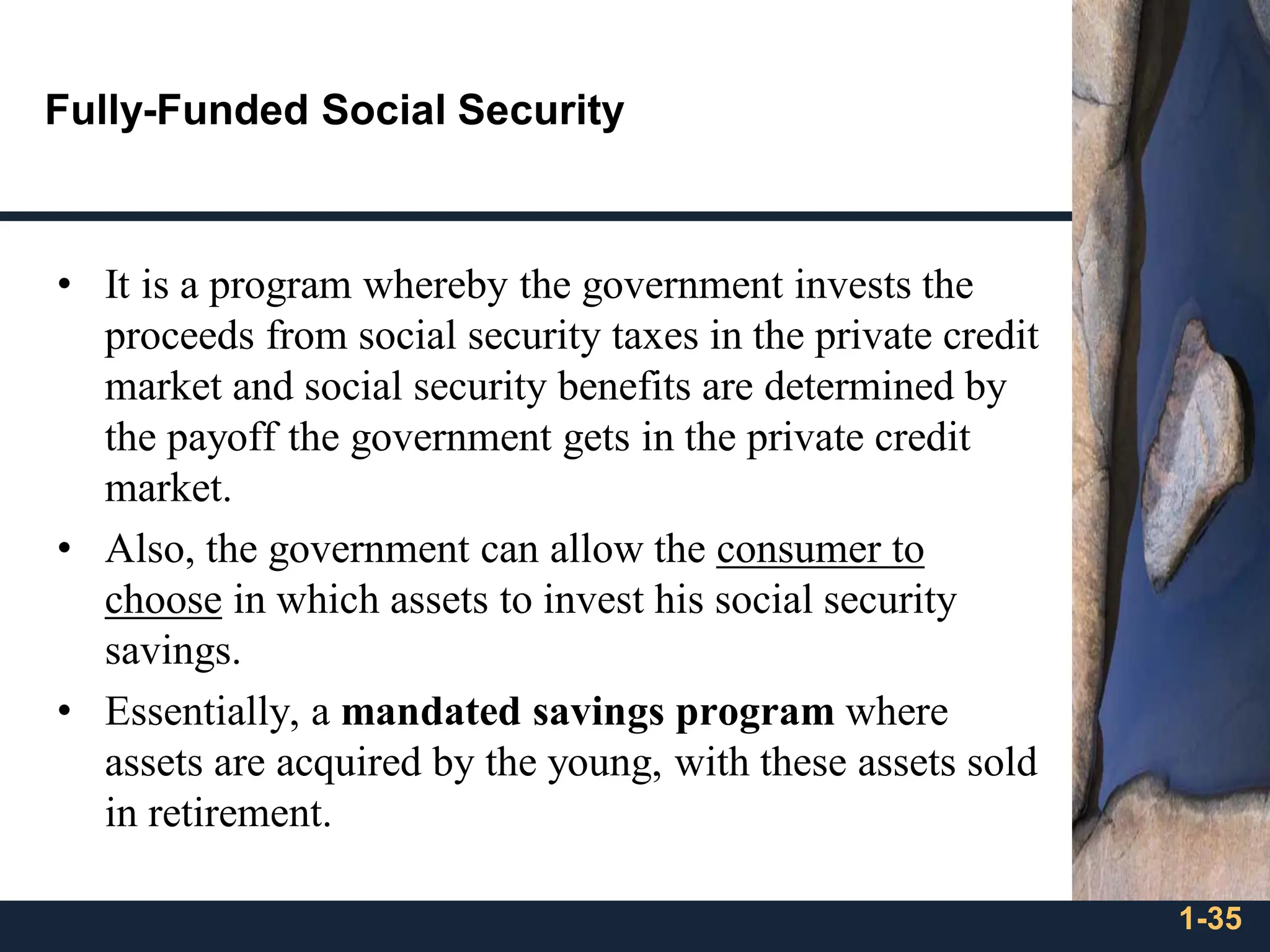 1-35
Fully-Funded Social Security
• It is a program whereby the government invests the
proceeds from social security taxes in the private credit
market and social security benefits are determined by
the payoff the government gets in the private credit
market.
• Also, the government can allow the consumer to
choose in which assets to invest his social security
savings.
• Essentially, a mandated savings program where
assets are acquired by the young, with these assets sold
in retirement.
 