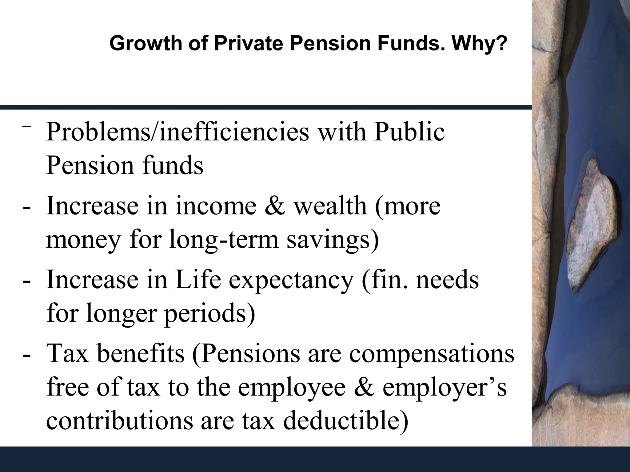 Growth of Private Pension Funds. Why?
⁻ Problems/inefficiencies with Public
Pension funds
- Increase in income & wealth (more
money for long-term savings)
- Increase in Life expectancy (fin. needs
for longer periods)
- Tax benefits (Pensions are compensations
free of tax to the employee & employer’s
contributions are tax deductible)
 