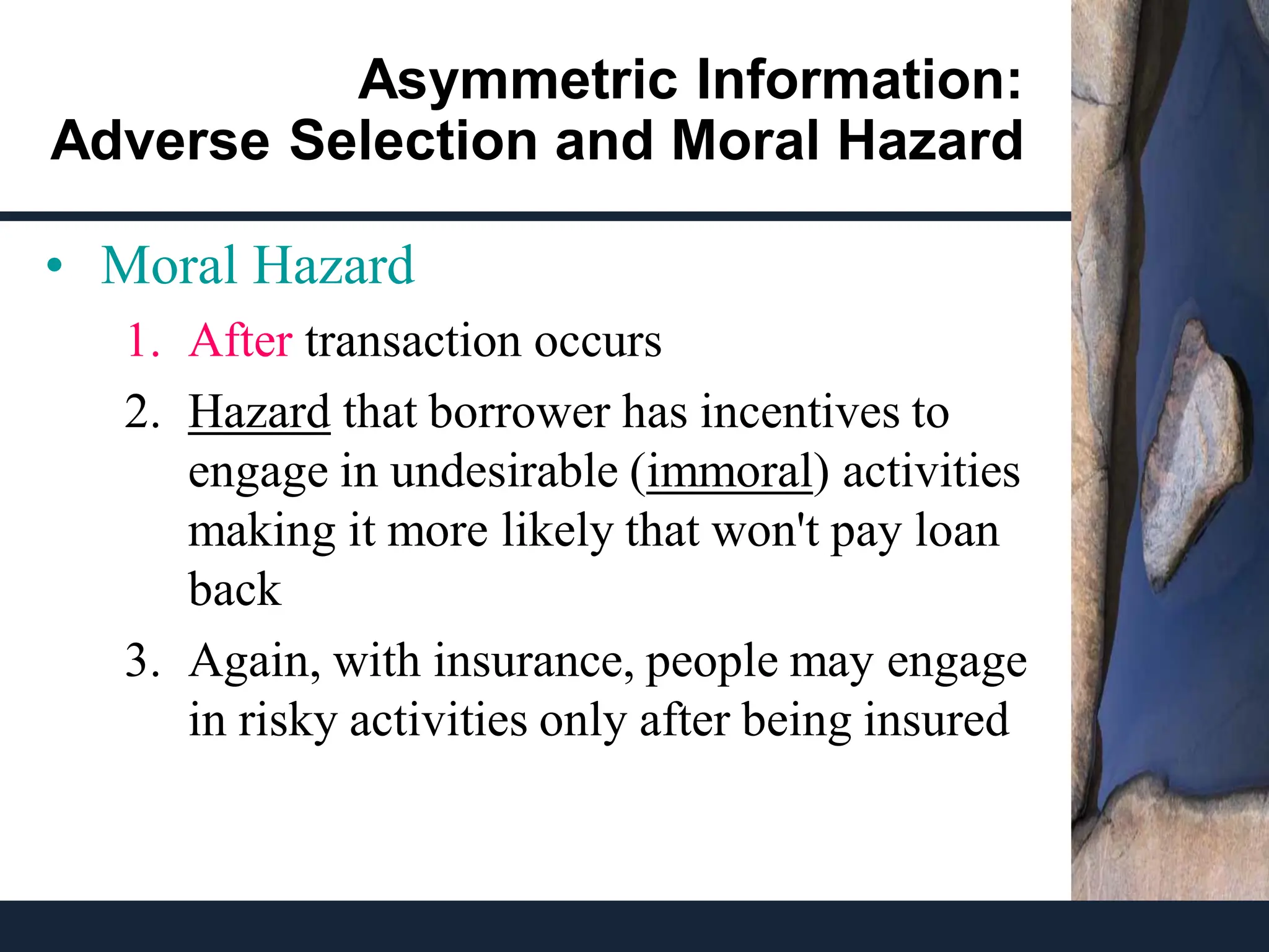 Asymmetric Information:
Adverse Selection and Moral Hazard
• Moral Hazard
1. After transaction occurs
2. Hazard that borrower has incentives to
engage in undesirable (immoral) activities
making it more likely that won't pay loan
back
3. Again, with insurance, people may engage
in risky activities only after being insured
 