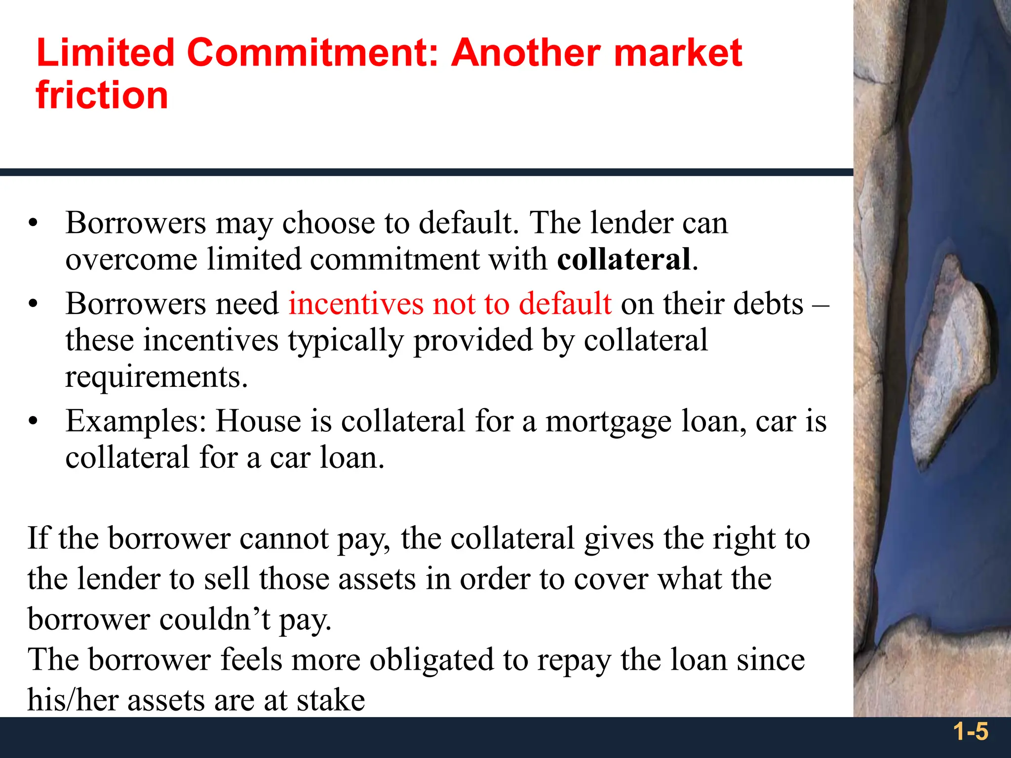 1-5
• Borrowers may choose to default. The lender can
overcome limited commitment with collateral.
• Borrowers need incentives not to default on their debts –
these incentives typically provided by collateral
requirements.
• Examples: House is collateral for a mortgage loan, car is
collateral for a car loan.
If the borrower cannot pay, the collateral gives the right to
the lender to sell those assets in order to cover what the
borrower couldn’t pay.
The borrower feels more obligated to repay the loan since
his/her assets are at stake
Limited Commitment: Another market
friction
 