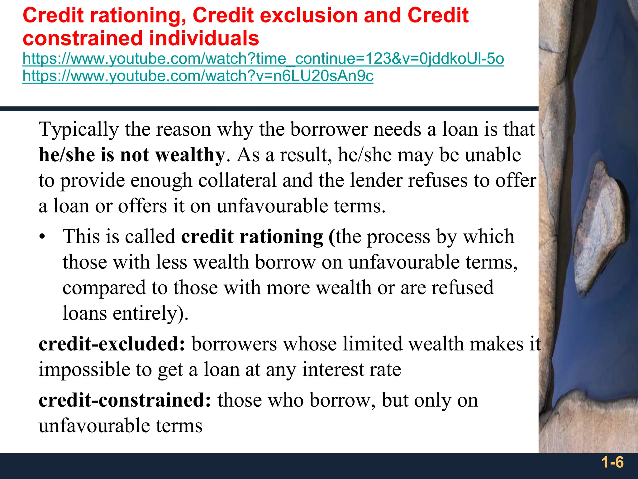Credit rationing, Credit exclusion and Credit
constrained individuals
https://www.youtube.com/watch?time_continue=123&v=0jddkoUl-5o
https://www.youtube.com/watch?v=n6LU20sAn9c
Typically the reason why the borrower needs a loan is that
he/she is not wealthy. As a result, he/she may be unable
to provide enough collateral and the lender refuses to offer
a loan or offers it on unfavourable terms.
• This is called credit rationing (the process by which
those with less wealth borrow on unfavourable terms,
compared to those with more wealth or are refused
loans entirely).
credit-excluded: borrowers whose limited wealth makes it
impossible to get a loan at any interest rate
credit-constrained: those who borrow, but only on
unfavourable terms
1-6
 