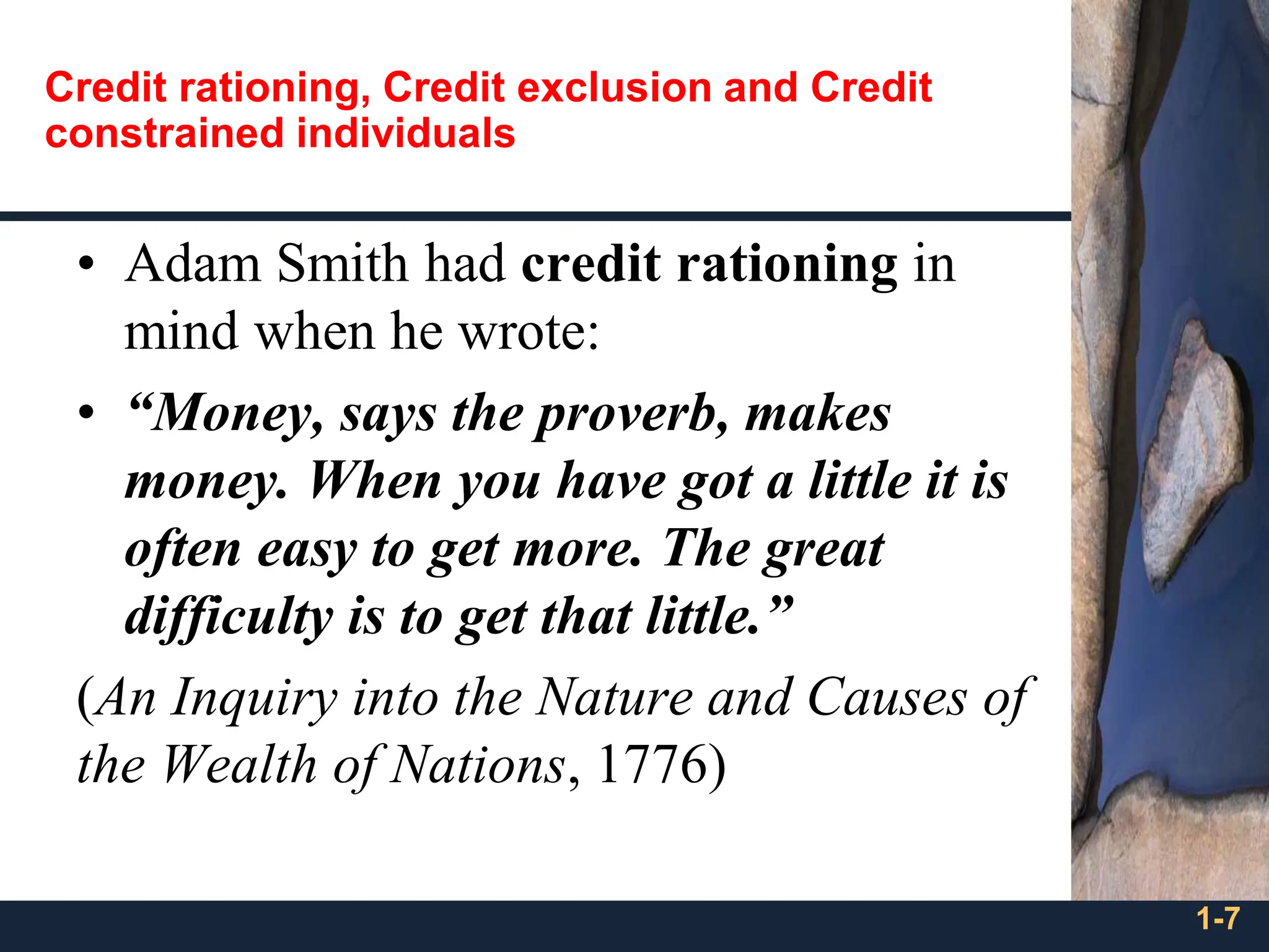 Credit rationing, Credit exclusion and Credit
constrained individuals
• Adam Smith had credit rationing in
mind when he wrote:
• “Money, says the proverb, makes
money. When you have got a little it is
often easy to get more. The great
difficulty is to get that little.”
(An Inquiry into the Nature and Causes of
the Wealth of Nations, 1776)
1-7
 
