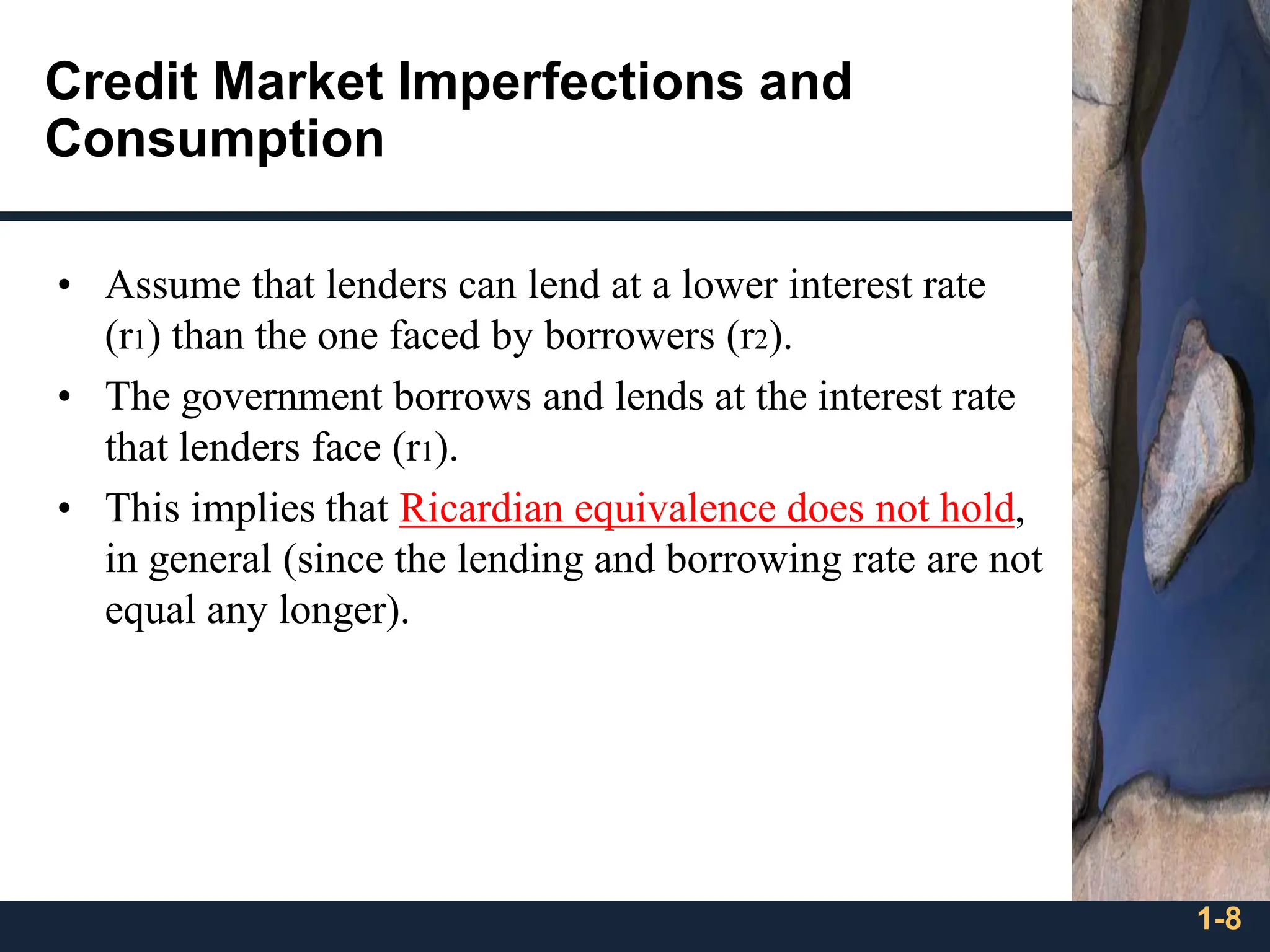 1-8
Credit Market Imperfections and
Consumption
• Assume that lenders can lend at a lower interest rate
(r1) than the one faced by borrowers (r2).
• The government borrows and lends at the interest rate
that lenders face (r1).
• This implies that Ricardian equivalence does not hold,
in general (since the lending and borrowing rate are not
equal any longer).
 