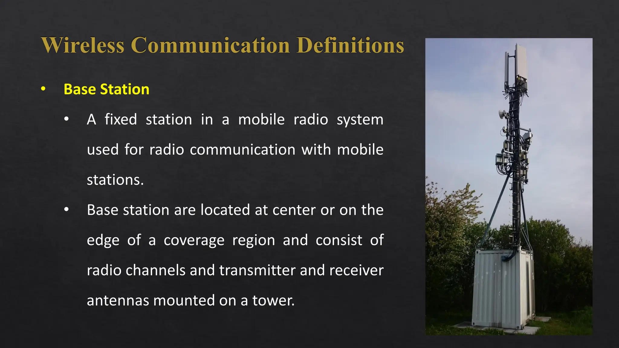 2
• Base Station
• A fixed station in a mobile radio system
used for radio communication with mobile
stations.
• Base station are located at center or on the
edge of a coverage region and consist of
radio channels and transmitter and receiver
antennas mounted on a tower.