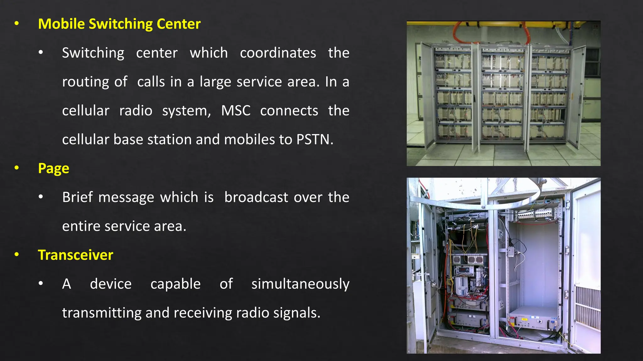 4
• Mobile Switching Center
• Switching center which coordinates the
routing of calls in a large service area. In a
cellular radio system, MSC connects the
cellular base station and mobiles to PSTN.
• Page
• Brief message which is broadcast over the
entire service area.
• Transceiver
• A device capable of simultaneously
transmitting and receiving radio signals.