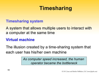 11
Timesharing
Timesharing system
A system that allows multiple users to interact with
a computer at the same time
Virtual machine
The illusion created by a time-sharing system that
each user has his/her own machine
As computer speed increased, the human
operator became the bottleneck
 