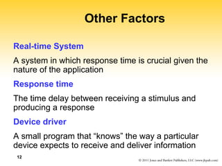 12
Other Factors
Real-time System
A system in which response time is crucial given the
nature of the application
Response time
The time delay between receiving a stimulus and
producing a response
Device driver
A small program that “knows” the way a particular
device expects to receive and deliver information
 