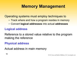 13
Memory Management
Operating systems must employ techniques to
– Track where and how a program resides in memory
– Convert logical addresses into actual addresses
Logical address
Reference to a stored value relative to the program
making the reference
Physical address
Actual address in main memory
 