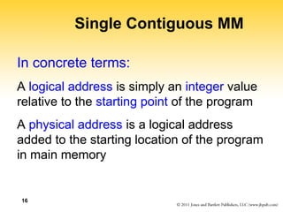 16
Single Contiguous MM
In concrete terms:
A logical address is simply an integer value
relative to the starting point of the program
A physical address is a logical address
added to the starting location of the program
in main memory
 