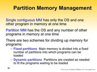 18
Partition Memory Management
Single contiguous MM has only the OS and one
other program in memory at one time
Partition MM has the OS and any number of other
programs in memory at one time
There are two schemes for dividing up memory for
programs:
– Fixed partitions Main memory is divided into a fixed
number of partitions into which programs can be
loaded
– Dynamic partitions Partitions are created as needed
to fit the programs waiting to be loaded
 