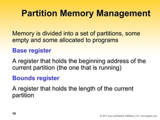 19
Partition Memory Management
Memory is divided into a set of partitions, some
empty and some allocated to programs
Base register
A register that holds the beginning address of the
current partition (the one that is running)
Bounds register
A register that holds the length of the current
partition
 