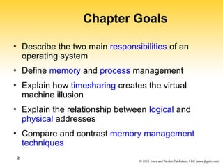 2
Chapter Goals
• Describe the two main responsibilities of an
operating system
• Define memory and process management
• Explain how timesharing creates the virtual
machine illusion
• Explain the relationship between logical and
physical addresses
• Compare and contrast memory management
techniques
 