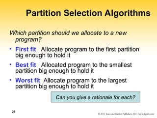 21
Partition Selection Algorithms
Which partition should we allocate to a new
program?
• First fit Allocate program to the first partition
big enough to hold it
• Best fit Allocated program to the smallest
partition big enough to hold it
• Worst fit Allocate program to the largest
partition big enough to hold it
Can you give a rationale for each?
 