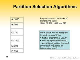 22
Partition Selection Algorithms
A: 1000
B: 700
C: 750
D: 1500
E: 300
F: 350
Requests come in for blocks of
the following sizes:
1000, 25, 780, 1600, and 325
What block will be assigned
to each request if the
• first-fit algorithm is used?
• best-fit algorithm is used?
• worst-fig algorithm is used?
(Treat each request as an
independent event)
 