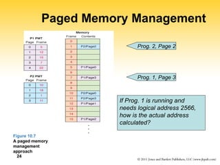 24
Paged Memory Management
Figure 10.7
A paged memory
management
approach
Prog. 1, Page 3
Prog. 2, Page 2
If Prog. 1 is running and
needs logical address 2566,
how is the actual address
calculated?
 