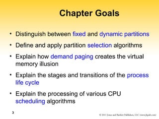 3
Chapter Goals
• Distinguish between fixed and dynamic partitions
• Define and apply partition selection algorithms
• Explain how demand paging creates the virtual
memory illusion
• Explain the stages and transitions of the process
life cycle
• Explain the processing of various CPU
scheduling algorithms
 