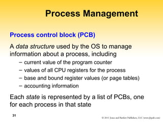 31
Process Management
Process control block (PCB)
A data structure used by the OS to manage
information about a process, including
– current value of the program counter
– values of all CPU registers for the process
– base and bound register values (or page tables)
– accounting information
Each state is represented by a list of PCBs, one
for each process in that state
 