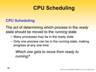 33
CPU Scheduling
CPU Scheduling
The act of determining which process in the ready
state should be moved to the running state
– Many processes may be in the ready state
– Only one process can be in the running state, making
progress at any one time
Which one gets to move from ready to
running?
 