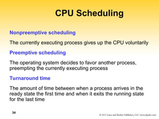 34
CPU Scheduling
Nonpreemptive scheduling
The currently executing process gives up the CPU voluntarily
Preemptive scheduling
The operating system decides to favor another process,
preempting the currently executing process
Turnaround time
The amount of time between when a process arrives in the
ready state the first time and when it exits the running state
for the last time
 