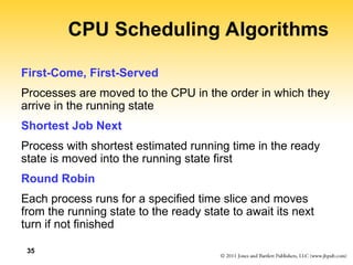 35
CPU Scheduling Algorithms
First-Come, First-Served
Processes are moved to the CPU in the order in which they
arrive in the running state
Shortest Job Next
Process with shortest estimated running time in the ready
state is moved into the running state first
Round Robin
Each process runs for a specified time slice and moves
from the running state to the ready state to await its next
turn if not finished
 