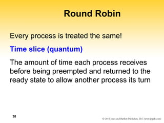 38
Round Robin
Every process is treated the same!
Time slice (quantum)
The amount of time each process receives
before being preempted and returned to the
ready state to allow another process its turn
 